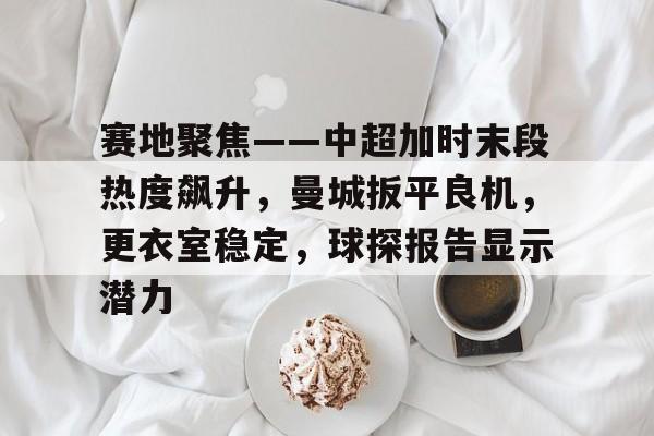 赛地聚焦——中超加时末段热度飙升,曼城扳平良机,更衣室稳定,球探报告显示潜力 赛地聚焦——中超加时末段热度飙升,曼城扳平良机,更衣室稳定,球探报告显示潜力